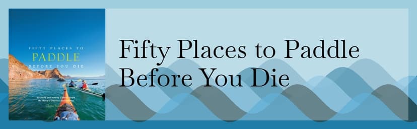 Fifty Places to Paddle Before You Die: Kayaking and Rafting Experts Share the World’s Greatest Destinations